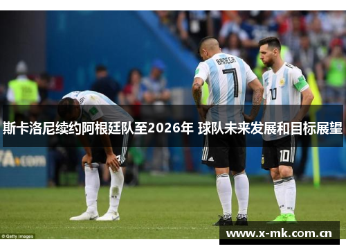 斯卡洛尼续约阿根廷队至2026年 球队未来发展和目标展望 斯卡洛尼续约阿根廷队至2026年 球队未来发展和目标展望
